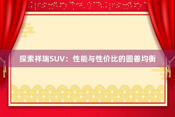 探索祥瑞SUV：性能与性价比的圆善均衡